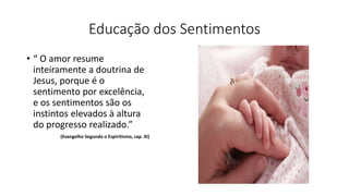 Educação dos Sentimentos
• “ O amor resume
inteiramente a doutrina de
Jesus, porque é o
sentimento por excelência,
e os sentimentos são os
instintos elevados à altura
do progresso realizado.”
(Evangelho Segundo o Espiritismo, cap. XI)
 