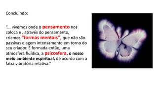 Concluindo:
“... vivemos onde o pensamento nos
coloca e , através do pensamento,
criamos “formas mentais”, que não são
passivas e agem intensamente em torno do
seu criador. É formada então, uma
atmosfera fluídica, a psicosfera, o nosso
meio ambiente espiritual, de acordo com a
faixa vibratória relativa.”
 