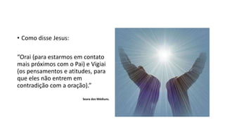 • Como disse Jesus:
“Orai (para estarmos em contato
mais próximos com o Pai) e Vigiai
(os pensamentos e atitudes, para
que eles não entrem em
contradição com a oração).”
Seara dos Médiuns.
 