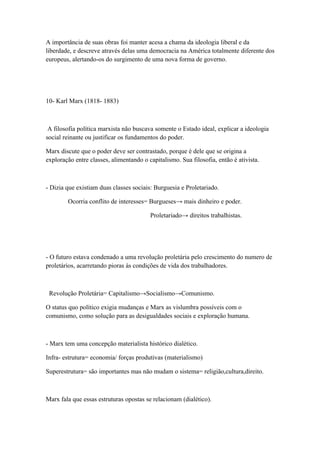 A importância de suas obras foi manter acesa a chama da ideologia liberal e da
liberdade, e descreve através delas uma democracia na América totalmente diferente dos
europeus, alertando-os do surgimento de uma nova forma de governo.




10- Karl Marx (1818- 1883)



 A filosofia política marxista não buscava somente o Estado ideal, explicar a ideologia
social reinante ou justificar os fundamentos do poder.

Marx discute que o poder deve ser contrastado, porque é dele que se origina a
exploração entre classes, alimentando o capitalismo. Sua filosofia, então é ativista.



- Dizia que existiam duas classes sociais: Burguesia e Proletariado.

        Ocorria conflito de interesses= Burgueses→ mais dinheiro e poder.

                                         Proletariado→ direitos trabalhistas.




- O futuro estava condenado a uma revolução proletária pelo crescimento do numero de
proletários, acarretando pioras às condições de vida dos trabalhadores.



 Revolução Proletária= Capitalismo→Socialismo→Comunismo.

O status quo político exigia mudanças e Marx as vislumbra possíveis com o
comunismo, como solução para as desigualdades sociais e exploração humana.



- Marx tem uma concepção materialista histórico dialético.

Infra- estrutura= economia/ forças produtivas (materialismo)

Superestrutura= são importantes mas não mudam o sistema= religião,cultura,direito.



Marx fala que essas estruturas opostas se relacionam (dialético).
 