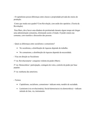 - O capitalismo possui diferenças entre classes e propriedade privada dos meios de
produção.

Como que muda esse quadro? Com Revolução, com união dos operários. (Teoria da
Revolução).

 Para Marx, deve haver uma ditadura do proletariado durante algum tempo até chegar
uma administração comunista, eliminando assim o Estado. O poder estaria nas
comunas, com reuniões e discussões das pessoas.



- Quais as diferenças entre socialismo e comunismo?

   •   No socialismo, a distribuição de riquezas depende do trabalho.

   •   No comunismo, a distribuição de riquezas depende da necessidade.

- Vias em direção ao Socialismo

1ª via: Revolucionaria= conquista violenta do poder (Marx).

2ª via: Democrática= participação, contagem de votos, controle do poder por base
popular.

3ª via: nenhuma das anteriores.



- Termos

   •   Capitalismo, socialismo, comunismo= indicam meta, modelo de sociedade.

   •   Leninismo (via revolucionária), Social-democracia (via democrática) = indicam
       método de luta, via, instrumento.
 