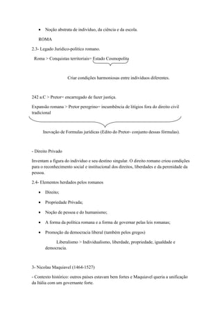 •    Noção abstrata de indivíduo, da ciência e da escola.

   ROMA

2.3- Legado Juridico-politico romano.

 Roma > Conquistas territoriais= Estado Cosmopolita



                    Criar condições harmoniosas entre indivíduos diferentes.



242 a.C > Pretor= encarregado de fazer justiça.

Expansão romana > Pretor peregrino= incumbência de litígios fora do direito civil
tradicional



       Inovação de Formulas jurídicas (Edito do Pretor- conjunto dessas fórmulas).



- Direito Privado

Inventam a figura do individuo e seu destino singular. O direito romano criou condições
para o reconhecimento social e institucional dos direitos, liberdades e da perenidade da
pessoa.

2.4- Elementos herdados pelos romanos

   •    Direito;

   •    Propriedade Privada;

   •    Noção de pessoa e do humanismo;

   •    A forma da política romana e a forma de governar pelas leis romanas;

   •    Promoção da democracia liberal (também pelos gregos)

             Liberalismo > Individualismo, liberdade, propriedade, igualdade e
        democracia.



3- Nicolau Maquiavel (1464-1527)

- Contexto histórico: outros países estavam bem fortes e Maquiavel queria a unificação
da Itália com um governante forte.
 