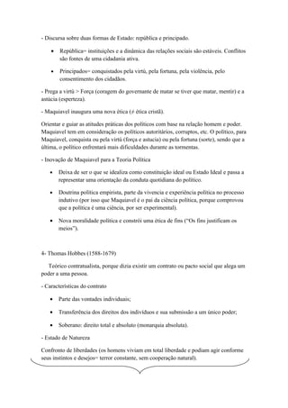 - Discursa sobre duas formas de Estado: república e principado.

    •   República= instituições e a dinâmica das relações sociais são estáveis. Conflitos
        são fontes de uma cidadania ativa.

    •   Principados= conquistados pela virtú, pela fortuna, pela violência, pelo
        consentimento dos cidadãos.

- Prega a virtú > Força (coragem do governante de matar se tiver que matar, mentir) e a
astúcia (esperteza).

- Maquiavel inaugura uma nova ética (≠ ética cristã).

Orientar e guiar as atitudes práticas dos políticos com base na relação homem e poder.
Maquiavel tem em consideração os políticos autoritários, corruptos, etc. O político, para
Maquiavel, conquista ou pela virtú (força e astucia) ou pela fortuna (sorte), sendo que a
última, o político enfrentará mais dificuldades durante as tormentas.

- Inovação de Maquiavel para a Teoria Política

   •    Deixa de ser o que se idealiza como constituição ideal ou Estado Ideal e passa a
        representar uma orientação da conduta quotidiana do político.

   •    Doutrina política empirista, parte da vivencia e experiência política no processo
        indutivo (por isso que Maquiavel é o pai da ciência política, porque comprovou
        que a política é uma ciência, por ser experimental).

   •    Nova moralidade política e constrói uma ética de fins (“Os fins justificam os
        meios”).



4- Thomas Hobbes (1588-1679)

   Teórico contratualista, porque dizia existir um contrato ou pacto social que alega um
poder a uma pessoa.

- Características do contrato

   •    Parte das vontades individuais;

   •    Transferência dos direitos dos indivíduos e sua submissão a um único poder;

   •    Soberano: direito total e absoluto (monarquia absoluta).

- Estado de Natureza

Confronto de liberdades (os homens viviam em total liberdade e podiam agir conforme
seus instintos e desejos= terror constante, sem cooperação natural).
 