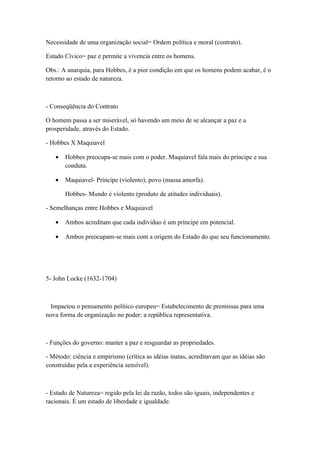 Necessidade de uma organização social= Ordem política e moral (contrato).

Estado Cívico= paz e permite a vivencia entre os homens.

Obs.: A anarquia, para Hobbes, é a pior condição em que os homens podem acabar, é o
retorno ao estado de natureza.



- Conseqüência do Contrato

O homem passa a ser miserável, só havendo um meio de se alcançar a paz e a
prosperidade, através do Estado.

- Hobbes X Maquiavel

   •   Hobbes preocupa-se mais com o poder. Maquiavel fala mais do príncipe e sua
       conduta.

   •   Maquiavel- Príncipe (violento), povo (massa amorfa).

       Hobbes- Mundo é violento (produto de atitudes individuais).

- Semelhanças entre Hobbes e Maquiavel

   •   Ambos acreditam que cada individuo é um príncipe em potencial.

   •   Ambos preocupam-se mais com a origem do Estado do que seu funcionamento.




5- John Locke (1632-1704)



  Impactou o pensamento político europeu= Estabelecimento de premissas para uma
nova forma de organização no poder: a república representativa.



- Funções do governo: manter a paz e resguardar as propriedades.

- Método: ciência e empirismo (crítica as idéias inatas, acreditavam que as idéias são
construídas pela a experiência sensível).



- Estado de Natureza= regido pela lei da razão, todos são iguais, independentes e
racionais. É um estado de liberdade e igualdade.
 
