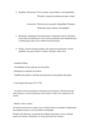 •   República: Democracia= Povo no poder, sem privilégios, sem desigualdade.

                                 Princípios: renuncia de ambições privadas, virtude.



                   Aristocracia= Parcela do povo no poder, desigualdade. Princípios:

                                 Moderação (honra, nobreza, racionalidade).



   •   Monarquia: amparada por leis permanentes e instituições estáveis. Princípios:
       honra (cada um trabalha para o bem comum acreditando estar trabalhando para
       si. Montesquieu achava esta a melhor forma de governo.



   •   Tirania: ocorrem em países grandes, não existem leis permanentes. Ocorre
       igualdade, mas quem manda é o tirânico. Princípio: medo, terror.




- Liberdade Política

 Possibilidade de fazer tudo que a lei não proíbe.

- Moderação na separação dos poderes

 Equilíbrio dos poderes e limitação das pretensões de uma potência pelo poder.



7- Jean-Jacques Rousseau (1712-1778)



  O contrato social rousseauniano é do homem com ele mesmo. O homem tem que
saber discernir o certo do errado para o bem coletivo. Então a lei é imposta por ele
mesmo.



- Método: crítica a ciência.

Os homens nascem livres e iguais, mas as ciências trazem a corrupção ou degeneração
das exigências morais e com isso perdem sua liberdade.

Portanto, para Rousseau, na transição da condição natural para a cívica, o homem
perdeu seus direitos e liberdades e se tornou prisioneiro de si mesmo.
 