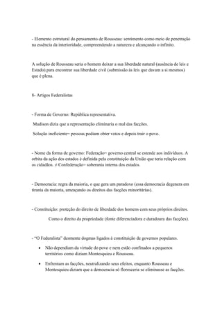- Elemento estrutural do pensamento de Rousseau: sentimento como meio de penetração
na essência da interioridade, compreendendo a natureza e alcançando o infinito.



A solução de Rousseau seria o homem deixar a sua liberdade natural (ausência de leis e
Estado) para encontrar sua liberdade civil (submissão às leis que davam a si mesmos)
que é plena.



8- Artigos Federalistas



- Forma de Governo: República representativa.

Madison dizia que a representação eliminaria o mal das facções.

Solução ineficiente= pessoas podiam obter votos e depois trair o povo.



- Nome da forma de governo: Federação= governo central se estende aos indivíduos. A
orbita da ação dos estados é definida pela constituição da União que teria relação com
os cidadãos. ≠ Confederação= soberania interna dos estados.



- Democracia: regra da maioria, o que gera um paradoxo (essa democracia degenera em
tirania da maioria, ameaçando os direitos das facções minoritárias).



- Constituição: proteção do direito de liberdade dos homens com seus próprios direitos.

         Como o direito da propriedade (fonte diferenciadora e duradoura das facções).



- “O Federalista” desmente dogmas ligados à constituição de governos populares.

   •   Não dependiam da virtude do povo e nem estão confinados a pequenos
       territórios como diziam Montesquieu e Rousseau.

   •   Enfrentam as facções, neutralizando seus efeitos, enquanto Rousseau e
       Montesquieu diziam que a democracia só floresceria se eliminasse as facções.
 