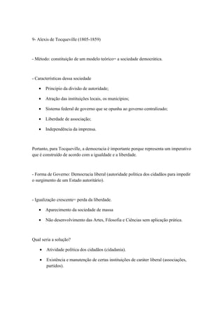 9- Alexis de Tocqueville (1805-1859)



- Método: constituição de um modelo teórico= a sociedade democrática.



- Características dessa sociedade

   •    Principio da divisão de autoridade;

   •    Atração das instituições locais, os municípios;

   •    Sistema federal de governo que se opunha ao governo centralizado;

   •    Liberdade de associação;

   •    Independência da imprensa.



Portanto, para Tocqueville, a democracia é importante porque representa um imperativo
que é construído de acordo com a igualdade e a liberdade.



- Forma de Governo: Democracia liberal (autoridade política dos cidadãos para impedir
o surgimento de um Estado autoritário).



- Igualização crescente= perda da liberdade.

   •    Aparecimento da sociedade de massa

   •    Não desenvolvimento das Artes, Filosofia e Ciências sem aplicação prática.



Qual seria a solução?

    •   Atividade política dos cidadãos (cidadania).

    •   Existência e manutenção de certas instituições de caráter liberal (associações,
        partidos).
 