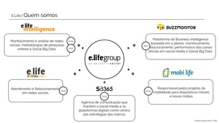 Monitoramento e análise de redes
sociais, metodologias de pesquisas
onlines e Social Big Data.
2004
Atendimento e Relacionamento
em redes sociais.
Agência de comunicação que
mantém a social media e as
plataformas digitais como centro
das estratégias das marcas.
Responsável pelos projetos de
mobilidade para dispositivos móveis
e novas mídias.
Plataforma de Business Intelligence
baseada em 4 pilares: monitoramento,
relacionamento, performance dos canais
oficiais em social media e Social Big Data.
2011
2013
2009
2013
2013
E.Life | Quem somos
Estudo Páscoa 2015 | E.life
 