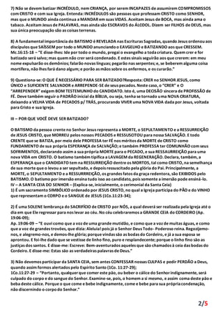 2/5
7) Não se devem batizar INCRÉDULO, nem CRIANÇA, por serem INCAPAZES de assumirem COMPROMISSOS
com CRISTO e com sua Igreja. Entenda: INCRÉDULOS são pessoas que professam CRISTO como SENHOR,
mas que o MUNDO ainda continua a MANDAR em suas VIDAS. Aceitam Jesus de BOCA, mas ainda ama o
tabaco. Aceitam Jesus de PALAVRAS, mas ainda são ESCRAVOS do ÁLCOOL. Dizem ser FILHOS de DEUS, mas
sua única preocupação são as coisas terrenas.
8) A fundamental importância do BATISMO é REVELADA nas Escrituras Sagradas, quando Jesus ordenou aos
discípulos que SAÍSSEM por todo o MUNDO anunciandoo EAVGELHO e BATIZANDO aos que CRESSEM.
Mc.16:15-18 – “E disse-lhes: Ide por todo o mundo, pregai o evangelho a todacriatura. Quem crer e for
batizado será salvo; mas quem não crer será condenado. E estes sinais seguirão aos que crerem: em meu
nome expulsarão os demônios; falarão novas línguas; pegarão nas serpentes; e, se beberem alguma coisa
mortífera, não lhes fará dano algum; e porão as mãos sobre os enfermos, e os curarão.”
9) Questiona-se: O QUE É NECESSÁRIO PARA SER BATIZADO?Resposta: CRER no SENHOR JESUS, como
ÚNICO e SUFICIENTE SALVADOR e ARREPENDE-SE de seus pecados. Neste caso, o “CRER” e O
“ARREPENDER” exigem BOM TESTEMUNHO do CANDIDATO. Isto é, uma DECISÃO sincera de PROFISSÃO de
FÉ. Deve também seguir o PADRÃO inicial da BÍBLIA, ou seja, tenha se tornado uma NOVA CRIATURA,
deixando a VELHA VIDA de PECADOS p/ TRÁS, procurando VIVER uma NOVA VIDA dada por Jesus, voltada
para Cristo e sua Igreja.
III – POR QUE VOCÊ DEVE SER BATIZADO?
O BATISMO da pessoa crente no Senhor Jesus representa a MORTE, o SEPULTAMENTO e a RESSURREIÇÃO
de JESUS CRISTO, que MORREU pelos nossos PECADOS e RESSUSCITOU para nossa SALVAÇÃO. E todo
CRENTE que se BATIZA, por meio dele PROFESSA ter FÉ nos méritos da MORTE de CRISTO como
FUNDAMENTO de sua própria ESPERANÇA de SALVAÇÃO; e também PROFESSA ter COMUNHÃO com seus
SOFRIMENTOS, declarando assim a sua própria MORTE para o PECADO, e sua RESSAURREIÇÃO para uma
nova VIDA em CRISTO. O batismo também tipifica a LAVAGEM da REGENERAÇÃO. Declara, também, a
ESPERANÇA que o CANDIDATO tem na RESSURREIÇÃO dentre os MORTOS, tal como CRISTO, na semelhança
de sua morte que o levou a ser sepultado, e depois ressuscitado pela glória do Pai. Principalmente, a
MORTE, o SEPULTAMENTO e a RESSURRREIÇÃO, os grandes fatos da graça redentora, são EXIBIDOS pelo
BATISMO. O batismo por imersão ensina tudo isso ao candidato, pois somente a imersão pode ensiná-lo.
IV – A SANTA CEIA DO SENHOR – (Explica-se, inicialmente, o cerimonial da Santa Ceia)
1) É um sacramento SIMBÓLICO ordenado por JESUS CRISTO, no qual a Igreja participa do PÃO e do VINHO
que representam o CORPO e o SANGUE de JESUS (1Co.11:23-34);
2) É uma SOLENE lembrança do SACRIFÍCIO de CRISTO por NÓS, a qual deverá ser realizada pela Igreja até o
dia em que Ele regressar para nos levar ao céu. No céu celebraremos a GRANDE CEIA do CORDEIRO (Ap.
19:06-09);
Ap. 19:06-09 – “E ouvi como que a voz de uma grande mutidão, e como que a voz de muitas águas, e como
que a voz de grandes trovöes, que dizia: Aleluia! pois já o Senhor Deus Todo- Poderoso reina. Regozijemo-
nos, e alegremo-nos, e demos-lhe glória; porque vindas säo as bodas do Cordeiro, e já a sua esposa se
aprontou. E foi-lhe dado que se vestisse de linho fino, puro e resplandecente; porque o linho fino säo as
justiças dos santos. E disse-me: Escreve: Bem-aventurados aqueles que säo chamados à ceia das bodas do
Cordeiro. E disse-me: Estas säo as verdadeiras palavras de Deus.”
3) Não devemos participar da SANTA CEIA, sem antes CONFESSAR nossas CULPAS e pedir PERDÃO a Deus,
quando assim formos alertados pelo Espírito Santo (1Co. 11:27-29);
1Co.11:27-29 – “Portanto, qualquerque comer este päo, ou beber o cálice do Senhorindignamente, será
culpado do corpo e do sangue do Senhor. Examine-se, pois, o homem a si mesmo, e assim coma deste päo e
beba deste cálice. Porque o que come e bebe indignamente, come e bebe para sua própriacondenaçäo,
não discernindo o corpodo Senhor.”
 