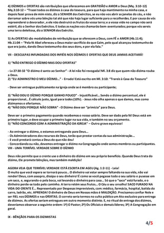 4/5
4) DÍZIMOS e OFERTAS são retribuições que oferecemos em GRATIDÃO e AMOR a Deus (Mq. 3:10-12)
Mq.3:10-12 – “Trazei todos os dízimos à casa do tesouro, para que haja mantimentona minha casa, e
depois fazei prova de mim nisto, diz o SENHOR dos Exércitos, se eu näo vos abrir as janelas do céu, e näo
derramar sobre vós uma bênçäo tal até que näo haja lugar suficiente para a recolherdes. E por causa de vós
repreenderei o devorador, e ele näo destruirá os frutos da vossa terra; e a vossa vide no campo näo será
estéril, diz o Senhor dos Exércitos. E todas as naçöes vos chamaräo bem-aventurados; porque vós sereis
uma terra deleitosa, diz o SENHOR dos Exército.
5) As OFERTAS são modalidades de retribuiçãoque se oferecem a Deus, com FÉ e AMOR (Hb.11:4);
Hb.11:04 – “Pela fé Abel ofereceu a Deus maior sacrifício do que Caim, pelo qual alcançou testemunhode
que era justo, dando Deus testemunho dos seus dons, e por ela fala.”
VII - DESCULPAS INFUNDADAS DOS INFIÉIS NOS DÍZIMOS E OFERTAS QUE DEUS JAMAIS ACEITARÁ!
1) “NÃO ENTREGO O DÍZIMO MAS DOU OFERTAS”
- Lv 27:30-32 “O dízimo é santo ao Senhor” - A lei não foi revogada! Ml. 3:8 diz que quem não dizima rouba
a Deus.
2) “EU ADMINISTRO O MEU DÍZIMO...” - Errado! Está escrito em Ml. 3:10: “Trareis à Casa do Tesouro”
- Deve ser entregue publicamente na Igreja onde se é membro ou participante;
3) “NÃO DOU O DÍZIMO PORQUE GANHO POUCO” - Injustificável... Sendo o dízimo percentual, ele é
proporcional... É cálculo justo, igual para todos (10%). - Jesus não olha apenas o que damos, mas como
dizimamos e ofertamos.
4) “NÃO DOU PORQUE NÃO SOBRA” - O Dízimo deve ser “primícia” para Deus.
Deve ser o primeiro pagamento quando recebemos o nosso salário. Deve ser dado pela fé! Deus está em
primeiro lugar, e deve ocupar o primeiro lugar na sua vida, e também no seu orçamento.
5) “NÃO CONCORDO COM A ADMINISTRAÇÃO DA IGREJA” – Outro grave equívoco!
- Ao entregar o dízimo, o estamos entregando para Deus...
- Os Administradores dos recursos de Deus, terão que prestar contas da sua administração...
- E você prestará contas a Deus do que não deu!
- Concordandoou não, devemos entregar o dízimo na Congregação onde somos membros ou participantes.
VIII - UMA TERRÍVEL VERDADE SOBRE O DÍZIMO
Deus não permite que o crente use o dinheiro do dízimo em seu próprio benefício. Quando Deus trata do
dízimo, Ele promete bênçãos, mas também maldição!
AGORA VEJA QUE TERRÍVEL VERDADE ESTÁ ESCRITA EM AGEU (Ag. 1:2-11) - Leia!
O muito que você espera se tornará pouco... O dinheiro vai estar sempre faltandona sua vida, não vai
render! Deus, com assopro, dissipa o seu dinheiro! É como se você pegasse todo o seu salário e pusesse em
um saco, e, segurando-o pela boca, vai levandoo dinheiropara casa... Só que o “saco” está furado, e o
dinheiro perde-se todo pelo caminho. A terra retém seus frutos... O Céu o seu orvalho! SACO FURADO NA
VIDA DO CRENTE É... Representado por Despesas imprevisíveis, com: médico, farmácia, hospital, batida do
carro, ladrão, etc. APRENDA! O dinheiro de Deus em Nossas mãos é MALDIÇÃO. Precisamos confiar Nele e
ser FIEL nos DÍZIMOS e nas OfERTAS. O correto seria termos no culto públicoum Ato exclusivo paraentrega
de dízimos. As ofertas seriam entregues em outro momento distinto. E, no ritual de entrega dos dízimos,
deveríamos observar a seguinte ordem: 1º) O Pastor; 2º) Os Oficiais e demais líderes; 3º) A Congregação em
geral.
IX - BÊNÇÃOS PARA OS DIZIMISTAS
 