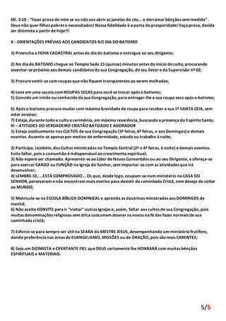 5/5
Ml. 3:10 - “Fazei prova de mim se eu não vos abrir as janelas do céu... e derramar bênçãos sem medida” .
Deus não quer filhos pobres e necessitados! Nossa fidelidade é a porta da prosperidade! Faça prova, decida
ser dizimista a partir de hoje!!!
X - ORIENTAÇÕES PRÉVIAS AOS CANDIDATOS NO DIA DO BATISMO
1) Preencha a FICHA CADASTRAL antes do dia do batismo e entregue ao seu dirigente;
2) No dia do BATISMO chegue ao Templo Sede 15 (quinze) minutos antes do início doculto, procurando
assentar-se próximo aos demais candidatos da sua Congregação, doseu Setor e da Supervisão nº 02;
3) Procure vestir-se com roupas que não fiquem transparentes ao serem molhadas;
4) Leve em uma sacola com ROUPAS SECAS para você se trocar após o batismo;
5) Convide um irmão ou conhecidoda sua Congregação, para entregar-lhe a sua roupa seca após o batismo;
6) Após o batismo procure mudar com máxima brevidade de roupa para receber a sua 1ª SANTA CEIA, sem
estar ansioso;
7) Esteja, durante todo o cultoe cerimônia, em máxima reverência, buscandoa presença do EspíritoSanto;
XI – ATITUDES DO VERDADEIRO CRISTÃO BATIZADO E ADORADOR
1) Esteja assiduamente nos CULTOS de sua Congregação (3ª feiras, 6ª feiras, e aos Domingos) e demais
eventos. Ausente-se apenas por motivo de enfermidade, estudoou trabalho à noite;
2) Participe, também, dos Cultos ministrados no Templo Central (2ª e 4ª feiras, à noite) e demais eventos.
Evite faltar, pois a comunhão é indispensável ao crescimentoespiritual;
3) Não espere ser chamado. Apresente-se ao Líder de Novos Convertidos ou ao seu Dirigente, e ofereça-se
para exercer CARGO ou FUNÇÃO na Igreja do Senhor, sem importar-se com as atividades que irá
desenvolver;
4) LEMBRE-SE, ...ESTÁ COMPROVADO... Os que, desde logo, ocupam-se num ministério na CASA DO
SENHOR, perseveram e não encontram mais motivo para desistir da caminhada Cristã, nem desejo de voltar
ao MUNDO;
5) Matricule-se na ESCOLA BÍBLICA DOMINICAL e aprenda as doutrinas ministradas aos DOMINGOS de
manhã;
6) Não aceite CONVITE para ir “visitar” outras Igrejas e, assim, faltar aos cultos de sua Congregação, pois
muitas denominações religiosas sem ética costumam desviar os novos na fé das fases normais de sua
caminhada cristã;
7) Esforce-se para sempre ser útil na SEARA do MESTRE JESUS, desempenhando um ministériofrutífero,
dando preferência nas áreas de EVANGELISMO, MISSÕES ou de ORAÇÃO, pois são mais CARENTES;
8) Seja um DIZIMISTA e OFERTANTE FIEL que DEUS certamente lhe HONRARÁ com muitas bênçãos
ESPIRITUAIS e MATERIAIS.
 