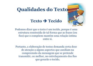 Qualidades do Texto

             Texto          Tecido
Podemos dizer que o texto é um tecido, porque é uma
  estrutura construída de tal forma que as frases (ou
  fios) que o compõem mantém uma relação intima
                       entre si.

Portanto, a elaboração de textos demanda certa dose
     de atenção a alguns aspectos que auxiliam na
     compreensão da mensagem que se pretende
  transmitir, ou melhor, no entrelaçamento dos fios
                 que gerarão o tecido.
 