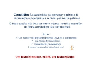 Concisão: É a capacidade de expressar o máximo de
   informações empregando o mínimo possível de palavras.

O texto conciso não deve ser muito extenso, nem tão resumido,
            de forma a prejudicar sua compreensão.

                                 Evite:
       Uso excessivo de pronomes pessoais (eu, nós) e conjunções;
                        repetições desnecessárias;
                       redundâncias e pleonasmos
                ( subir pra cima, entrar para dentro etc. )




    Um texto conciso é, enfim, um texto enxuto!
 