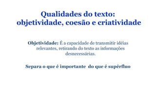 Qualidades do texto:
objetividade, coesão e criatividade

   Objetividade: É a capacidade de transmitir idéias
      relevantes, retirando do texto as informações
                      desnecessárias.

  Separa o que é importante do que é supérfluo
 