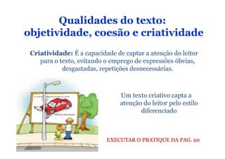 Qualidades do texto:
objetividade, coesão e criatividade
 Criatividade: É a capacidade de captar a atenção do leitor
    para o texto, evitando o emprego de expressões óbvias,
            desgastadas, repetições desnecessárias.



                                Um texto criativo capta a
                                atenção do leitor pelo estilo
                                       diferenciado



                           EXECUTAR O PRATIQUE DA PAG. 20
 