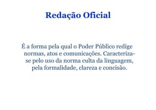 Redação Oficial


É a forma pela qual o Poder Público redige
 normas, atos e comunicações. Caracteriza-
 se pelo uso da norma culta da linguagem,
    pela formalidade, clareza e concisão.
 