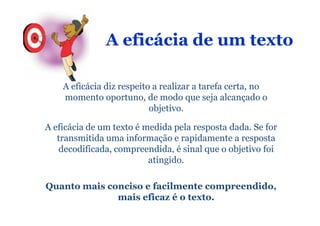 A eficácia de um texto

    A eficácia diz respeito a realizar a tarefa certa, no
    momento oportuno, de modo que seja alcançado o
                           objetivo.

A eficácia de um texto é medida pela resposta dada. Se for
   transmitida uma informação e rapidamente a resposta
   decodificada, compreendida, é sinal que o objetivo foi
                          atingido.

Quanto mais conciso e facilmente compreendido,
              mais eficaz é o texto.
 