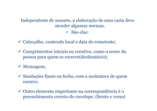 Independente de assunto, a elaboração de uma carta deve
                atender algumas normas.
                     • São elas:

 Cabeçalho, contendo local e data do remetente;

 Cumprimentos iniciais ou vocativo, como o nome da
 pessoa para quem se escreve(destinatário);

 Mensagem;

 Saudações finais ou fecho, com a assinatura de quem
 escreve.

 Outro elemento importante na correspondência é o
 preenchimento correto do envelope. (frente e verso)
 