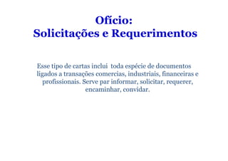 Ofício:
Solicitações e Requerimentos

Esse tipo de cartas inclui toda espécie de documentos
ligados a transações comercias, industriais, financeiras e
   profissionais. Serve par informar, solicitar, requerer,
                   encaminhar, convidar.
 