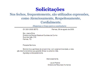 Solicitações
Nos fechos, frequentemente, são utilizados expressões,
       como Atenciosamente, Respeitosamente,
                     Cordialmente.
               Dispensa o traço para a assinatura
 
