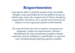 Requerimentos
Esse tipo de ofício é utilizado quando se faz um pedido
 dirigido a uma autoridade do serviço público no qual se
solicita algo, tanto sob o amparo da lei ( férias, benefícios,
 pagamentos retroativos, etc.), quanto sem certeza de tal
    amparo ou sem segurança quanto ao deferimento.

No corpo do texto, deverá ser exposto, em apenas um
    parágrafo, o objeto do requerimento, citando a
 identificação do requerente(nome completo, função,
matrícula, local de trabalho) e a justificativa, se possível,
   com a fundamentação legal que garante o pedido.
 