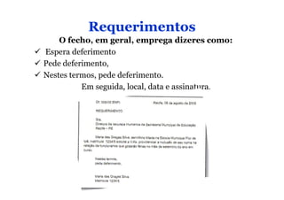Requerimentos
    O fecho, em geral, emprega dizeres como:
Espera deferimento
Pede deferimento,
Nestes termos, pede deferimento.
          Em seguida, local, data e assinatura.
 