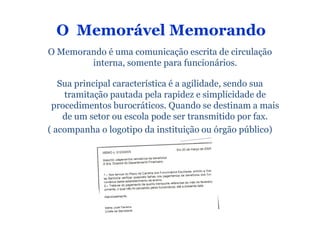 O Memorável Memorando
O Memorando é uma comunicação escrita de circulação
        interna, somente para funcionários.

   Sua principal característica é a agilidade, sendo sua
    tramitação pautada pela rapidez e simplicidade de
 procedimentos burocráticos. Quando se destinam a mais
    de um setor ou escola pode ser transmitido por fax.
( acompanha o logotipo da instituição ou órgão público)
 