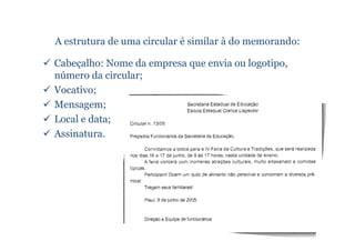 A estrutura de uma circular é similar à do memorando:

Cabeçalho: Nome da empresa que envia ou logotipo,
número da circular;
Vocativo;
Mensagem;
Local e data;
Assinatura.
 