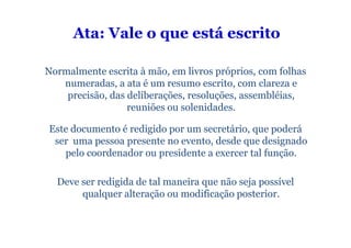 Ata: Vale o que está escrito

Normalmente escrita à mão, em livros próprios, com folhas
   numeradas, a ata é um resumo escrito, com clareza e
    precisão, das deliberações, resoluções, assembléias,
                  reuniões ou solenidades.

Este documento é redigido por um secretário, que poderá
 ser uma pessoa presente no evento, desde que designado
   pelo coordenador ou presidente a exercer tal função.

  Deve ser redigida de tal maneira que não seja possível
       qualquer alteração ou modificação posterior.
 
