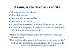 Assim, a ata deve ser escrita:
   Sem parágrafos ou alíneas;
   Sem abreviaturas;
   Sem rasuras nem emendas;
   Sem uso de corretivos;
   Com números escritos, preferencialmente, por extenso;
   Com verbos no pretérito perfeito do indicativo( solicitou,
   foi,encaminhou, proclamou etc.)

O fecho ou encerramento, convencionalmente, emprega
  dizeres como:
“ Nada mais havendo a tratar, o senhor presidente encerrou a sessão...”.
  Ao final são necessárias as assinaturas do presidente, do
             secretário e dos demais participantes.
 