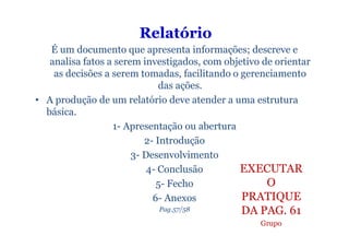 Relatório
   É um documento que apresenta informações; descreve e
   analisa fatos a serem investigados, com objetivo de orientar
    as decisões a serem tomadas, facilitando o gerenciamento
                              das ações.
• A produção de um relatório deve atender a uma estrutura
  básica.
                  1- Apresentação ou abertura
                          2- Introdução
                       3- Desenvolvimento
                           4- Conclusão        EXECUTAR
                             5- Fecho                O
                            6- Anexos          PRATIQUE
                            Pag.57/58          DA PAG. 61
                                                   Grupo
 