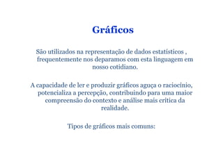 Gráficos

  São utilizados na representação de dados estatísticos ,
  frequentemente nos deparamos com esta linguagem em
                      nosso cotidiano.

A capacidade de ler e produzir gráficos aguça o raciocínio,
   potencializa a percepção, contribuindo para uma maior
     compreensão do contexto e análise mais crítica da
                          realidade.

             Tipos de gráficos mais comuns:
 