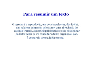 Para resumir um texto

O resumo é a reprodução, em poucas palavras, das idéias,
   das palavras expressas pelo autor, uma abreviação do
 assunto tratado. Seu principal objetivo é o de possibilitar
   ao leitor saber se irá consultar o texto original ou não.
             É extrair do texto a idéia central.
 