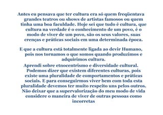 Antes eu pensava que ter cultura era só quem freqüentava
   grandes teatros ou shows de artistas famosos ou quem
 tinha uma boa faculdade. Hoje sei que tudo é cultura, que
    cultura na verdade é o conhecimento de um povo, é o
     modo de viver de um povo, são os seus valores, suas
   crenças e práticas sociais em uma determinada época.

E que a cultura está totalmente ligada ao devir Humano,
  pois nos tornamos o que somos quando produzimos e
                    adquirimos cultura.
  Aprendi sobre etnocentrismo e diversidade cultural.
   Podemos dizer que existem diferentes culturas, pois
  existe uma pluralidade de comportamentos e práticas
  sociais. E para conseguirmos viver bem com toda esta
pluralidade devemos ter muito respeito uns pelos outros.
 Não deixar que a supervalorização do meu modo de vida
   considere o maneira de viver de outras pessoas como
                         incorretas
 