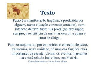 Texto
  Texto é a manifestação lingüística produzida por
   alguém, numa situação concreta(contexto), com
   intenção determinada; sua produção pressupõe,
  sempre, a existência de um interlocutor, a quem o
                   autor se dirige.
Para começarmos a pôr em prática o conceito de texto,
  trataremos, nesta unidade, de uma das funções mais
  importantes da escrita: Contar os eventos marcantes
         da existência do indivíduo, sua história.
             Existe várias maneiras – cartas, diários e livros.
 