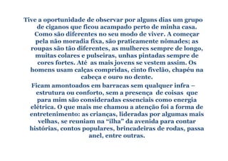 Tive a oportunidade de observar por alguns dias um grupo
    de ciganos que ficou acampado perto de minha casa.
   Como são diferentes no seu modo de viver. A começar
    pela não moradia fixa, são praticamente nômades; as
  roupas são tão diferentes, as mulheres sempre de longo,
    muitas colares e pulseiras, unhas pintadas sempre de
    cores fortes. Até as mais jovens se vestem assim. Os
  homens usam calças compridas, cinto fivelão, chapéu na
                   cabeça e ouro no dente.
  Ficam amontoados em barracas sem qualquer infra –
    estrutura ou conforto, sem a presença de coisas que
    para mim são consideradas essenciais como energia
  elétrica. O que mais me chamou a atenção foi a forma de
  entretenimento: as crianças, lideradas por algumas mais
     velhas, se reuniam na “ilha” da avenida para contar
  histórias, contos populares, brincadeiras de rodas, passa
                      anel, entre outras.
 