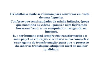 Os adultos à noite se reuniam para conversar em volta
                    de uma fogueira.
Confesso que senti saudades da minha infância, época
    que não tinha os vídeos - games e nem ficávamos
    horas em frente a um computador navegando na
                         internet.
 É, o ser humano está sempre em transformação e o
  meu papel na educação, é aceitar o outro como ele é
  e ser agente de transformação, para que o processo
   do saber se transforme, atinja um nível de melhor
                        qualidade.
 
