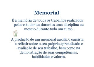 Memorial
É a memória de todos os trabalhos realizados
 pelos estudantes durantes uma disciplina ou
        mesmo durante todo um curso.

A produção de um memorial auxilia o cursista
  a refletir sobre o seu próprio aprendizado e
    avaliação de seu trabalho, bem como na
     demonstração de suas competências,
               habilidades e valores.
 