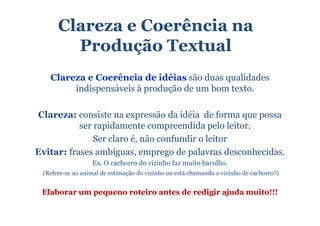 Clareza e Coerência na
        Produção Textual
   Clareza e Coerência de idéias são duas qualidades
        indispensáveis à produção de um bom texto.

Clareza: consiste na expressão da idéia de forma que possa
           ser rapidamente compreendida pelo leitor.
               Ser claro é, não confundir o leitor
Evitar: frases ambíguas, emprego de palavras desconhecidas.
                  Ex. O cachorro do vizinho faz muito barulho.
 (Refere-se ao animal de estimação do vizinho ou está chamando o vizinho de cachorro?)


 Elaborar um pequeno roteiro antes de redigir ajuda muito!!!
 