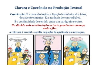 Clareza e Coerência na Produção Textual
Coerência: É a conexão lógica, a ligação harmônica dos fatos,
      dos acontecimentos. É a ausência de contradições.
  É a continuidade de sentido entre um parágrafo e outro.
  Na dúvida vale a velha lição: o texto precisa ter começo,
                                meio e fim..
A releitura é crucial – auxilia no ganho da qualidade da mensagem.
 
