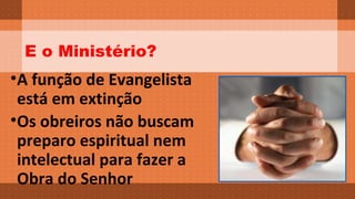 E o Ministério? 
•A função de Evangelista 
está em extinção 
•Os obreiros não buscam 
preparo espiritual nem 
intelectual para fazer a 
Obra do Senhor 
 