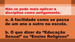 Não se pode mais aplicar a 
disciplina como antigamente. 
a. A facilidade como se passa 
de um ano a outro na escola. 
b. O que dizer da “Educação 
Sexual” ou “Ensino Religioso” 
 