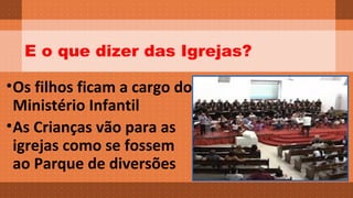 E o que dizer das Igrejas? 
•Os filhos ficam a cargo do 
Ministério Infantil 
•As Crianças vão para as 
igrejas como se fossem 
ao Parque de diversões 
 