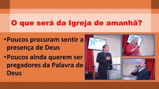 O que será da Igreja de amanhã? 
•Poucos procuram sentir a 
presença de Deus 
•Poucos ainda querem ser 
pregadores da Palavra de 
Deus 
 