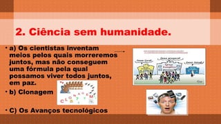 2. Ciência sem humanidade. 
• a) Os cientistas inventam 
meios pelos quais morreremos 
juntos, mas não conseguem 
uma fórmula pela qual 
possamos viver todos juntos, 
em paz. 
• b) Clonagem 
Text box 
• C) Os Avanços tecnológicos 
Text box 
With shadow 
Text box 
With shadow 
 