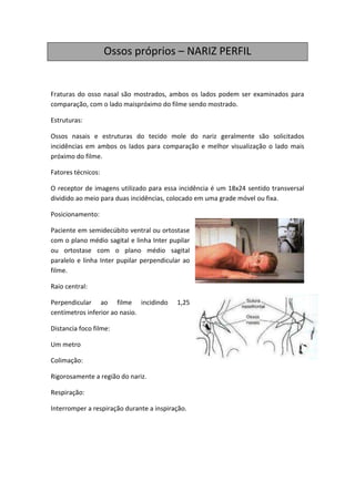 Ossos próprios – NARIZ PERFIL


Fraturas do osso nasal são mostrados, ambos os lados podem ser examinados para
comparação, com o lado maispróximo do filme sendo mostrado.

Estruturas:

Ossos nasais e estruturas do tecido mole do nariz geralmente são solicitados
incidências em ambos os lados para comparação e melhor visualização o lado mais
próximo do filme.

Fatores técnicos:

O receptor de imagens utilizado para essa incidência é um 18x24 sentido transversal
dividido ao meio para duas incidências, colocado em uma grade móvel ou fixa.

Posicionamento:

Paciente em semidecúbito ventral ou ortostase
com o plano médio sagital e linha Inter pupilar
ou ortostase com o plano médio sagital
paralelo e linha Inter pupilar perpendicular ao
filme.

Raio central:

Perpendicular ao filme incidindo          1,25
centímetros inferior ao nasio.

Distancia foco filme:

Um metro

Colimação:

Rigorosamente a região do nariz.

Respiração:

Interromper a respiração durante a inspiração.
 