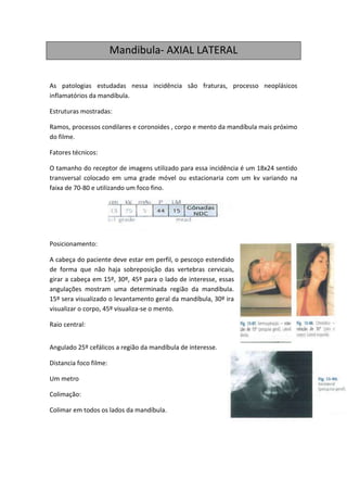 Mandibula- AXIAL LATERAL

As patologias estudadas nessa incidência são fraturas, processo neoplásicos
inflamatórios da mandíbula.

Estruturas mostradas:

Ramos, processos condilares e coronoides , corpo e mento da mandíbula mais próximo
do filme.

Fatores técnicos:

O tamanho do receptor de imagens utilizado para essa incidência é um 18x24 sentido
transversal colocado em uma grade móvel ou estacionaria com um kv variando na
faixa de 70-80 e utilizando um foco fino.




Posicionamento:

A cabeça do paciente deve estar em perfil, o pescoço estendido
de forma que não haja sobreposição das vertebras cervicais,
girar a cabeça em 15º, 30º, 45º para o lado de interesse, essas
angulações mostram uma determinada região da mandíbula.
15º sera visualizado o levantamento geral da mandíbula, 30º ira
visualizar o corpo, 45º visualiza-se o mento.

Raio central:


Angulado 25º cefálicos a região da mandíbula de interesse.

Distancia foco filme:

Um metro

Colimação:

Colimar em todos os lados da mandíbula.
 
