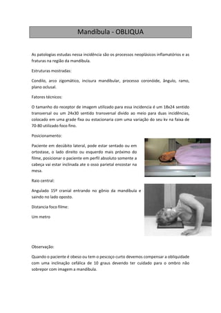 Mandíbula - OBLIQUA

As patologias estudas nessa incidência são os processos neoplásicos inflamatórios e as
fraturas na região da mandíbula.

Estruturas mostradas:

Condilo, arco zigomático, incisura mandibular, processo coronóide, ângulo, ramo,
plano oclusal.

Fatores técnicos:

O tamanho do receptor de imagem utilizado para essa incidencia é um 18x24 sentido
transversal ou um 24x30 sentido transversal divido ao meio para duas incidências,
colocado em uma grade fixa ou estacionaria com uma variação do seu kv na faixa de
70-80 utilizado foco fino.

Posicionamento:

Paciente em decúbito lateral, pode estar sentado ou em
ortostase, o lado direito ou esquerdo mais próximo do
filme, posicionar o paciente em perfil absoluto somente a
cabeça vai estar inclinada ate o osso parietal encostar na
mesa.

Raio central:

Angulado 15º cranial entrando no gônio da mandíbula e
saindo no lado oposto.

Distancia foco filme:

Um metro




Observação:

Quando o paciente é obeso ou tem o pescoço curto devemos compensar a obliquidade
com uma inclinação cefálica de 10 graus devendo ter cuidado para o ombro não
sobrepor com imagem a mandíbula.
 