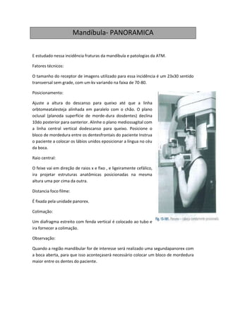 Mandíbula- PANORAMICA

E estudado nessa incidência fraturas da mandíbula e patologias da ATM.

Fatores técnicos:

O tamanho do receptor de imagens utilizado para essa incidência é um 23x30 sentido
transversal sem grade, com um kv variando na faixa de 70-80.

Posicionamento:

Ajuste a altura do descanso para queixo até que a linha
orbtomeatalesteja alinhada em paralelo com o chão. O plano
oclusal (planoda superfície de morde-dura dosdentes) declina
10do posterior para oanterior. Alinhe o plano mediossagital com
a linha central vertical dodescanso para queixo. Posicione o
bloco de mordedura entre os dentesfrontais do paciente Instrua
o paciente a colocar os lábios unidos eposicionar a língua no céu
da boca.

Raio central:

O feixe vai em direção de raios x e fixo , e ligeiramente cefálico,
ira projetar estruturas anatômicas posicionadas na mesma
altura uma por cima da outra.

Distancia foco filme:

É fixada pela unidade panorex.

Colimação:

Um diafragma estreito com fenda vertical é colocado ao tubo e
ira fornecer a colimação.

Observação:

Quando a região mandibular for de interesse será realizado uma segundapanorex com
a boca aberta, para que isso aconteçaserá necessário colocar um bloco de mordedura
maior entre os dentes do paciente.
 
