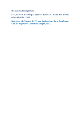 Referencias bibliográficas

Leal, Robson. Radiologia: Tecnicas básicas de bolso. São Paulo:
editora Escolar, 2006.

Bontrager KL. Tratado de Técnica Radiológica e Base Anatômica.
6 ed.Rio de Janeiro: Guanabara Koogan, 2011.
 